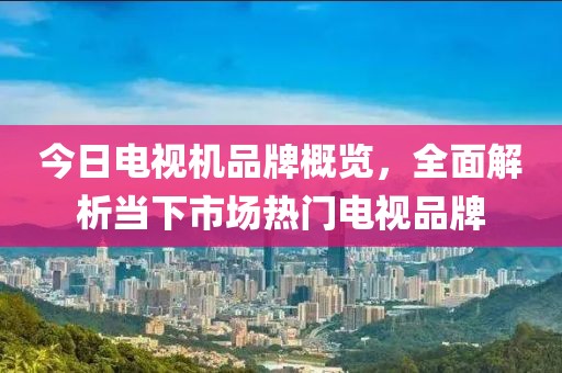 今日電視機(jī)品牌概覽，全面解析當(dāng)下市場(chǎng)熱門電視品牌