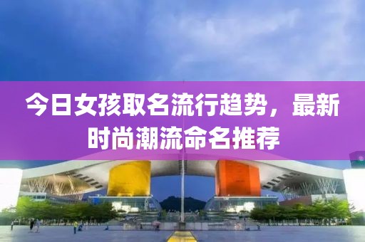 今日女孩取名流行趨勢(shì)，最新時(shí)尚潮流命名推薦