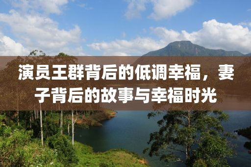 演員王群背后的低調(diào)幸福，妻子背后的故事與幸福時(shí)光