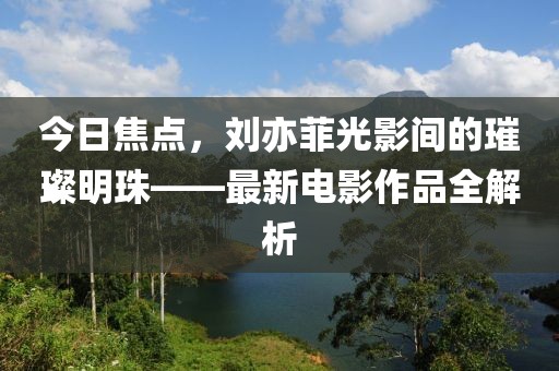 今日焦點(diǎn)，劉亦菲光影間的璀璨明珠——最新電影作品全解析