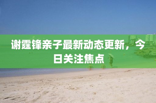 謝霆鋒親子最新動態(tài)更新，今日關(guān)注焦點