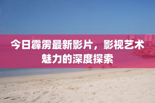 今日霹靂最新影片，影視藝術魅力的深度探索
