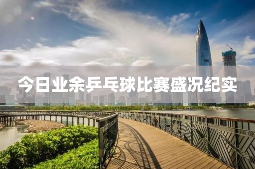 今日業(yè)余乒乓球比賽盛況紀實