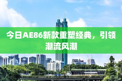 今日AE86新款重塑經典，引領潮流風潮
