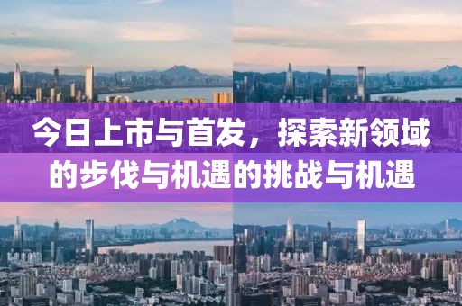 今日上市與首發(fā)，探索新領域的步伐與機遇的挑戰(zhàn)與機遇