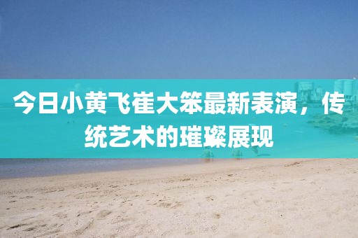 今日小黃飛崔大笨最新表演，傳統(tǒng)藝術(shù)的璀璨展現(xiàn)