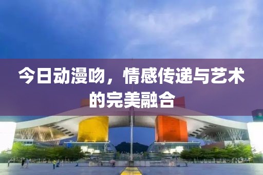 今日動(dòng)漫吻，情感傳遞與藝術(shù)的完美融合