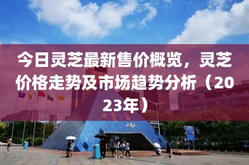 今日靈芝最新售價概覽，靈芝價格走勢及市場趨勢分析（2023年）