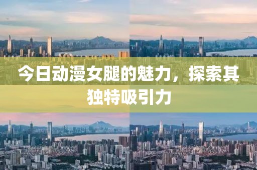 今日動漫女腿的魅力，探索其獨(dú)特吸引力