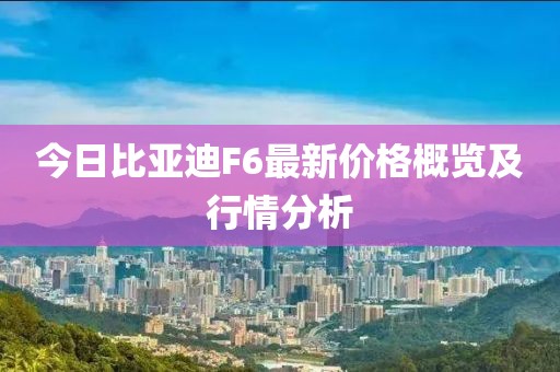 今日比亞迪F6最新價格概覽及行情分析