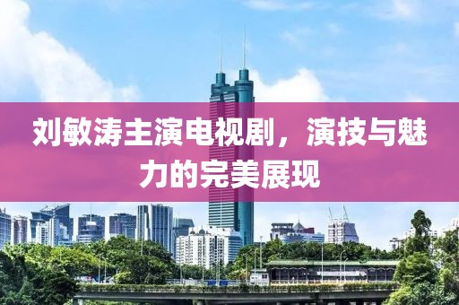 劉敏濤主演電視劇，演技與魅力的完美展現(xiàn)