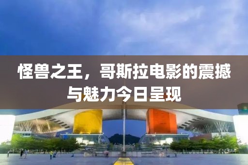 怪獸之王，哥斯拉電影的震撼與魅力今日呈現(xiàn)