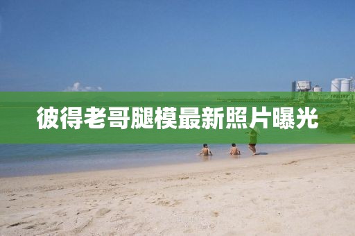 彼得老哥腿模最新照片曝光