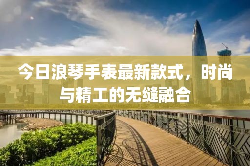 今日浪琴手表最新款式，時尚與精工的無縫融合
