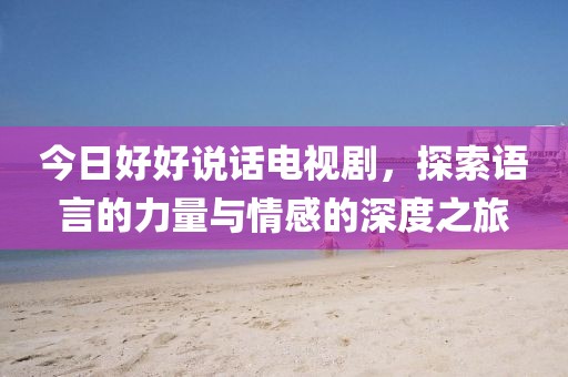 今日好好說話電視劇，探索語言的力量與情感的深度之旅