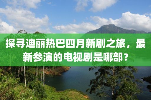探尋迪麗熱巴四月新劇之旅，最新參演的電視劇是哪部？