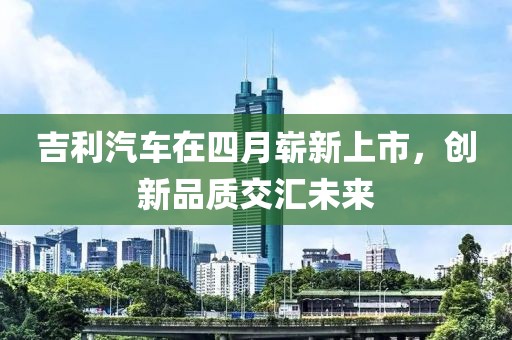 吉利汽車在四月嶄新上市，創(chuàng)新品質(zhì)交匯未來