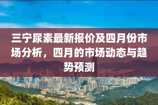 三寧尿素最新報(bào)價(jià)及四月份市場(chǎng)分析，四月的市場(chǎng)動(dòng)態(tài)與趨勢(shì)預(yù)測(cè)