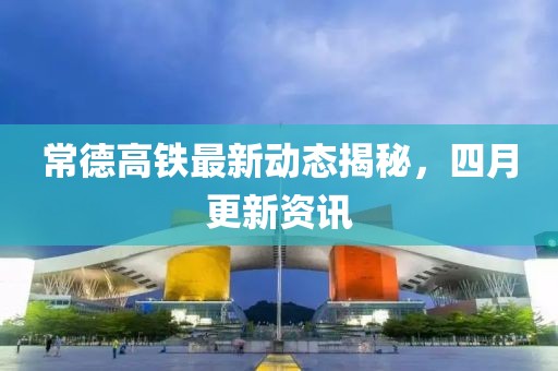 常德高鐵最新動態(tài)揭秘，四月更新資訊