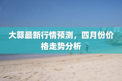 大蒜最新行情預(yù)測(cè)，四月份價(jià)格走勢(shì)分析