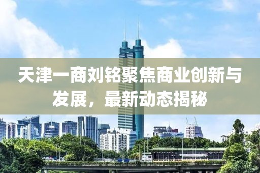 天津一商劉銘聚焦商業(yè)創(chuàng)新與發(fā)展，最新動態(tài)揭秘