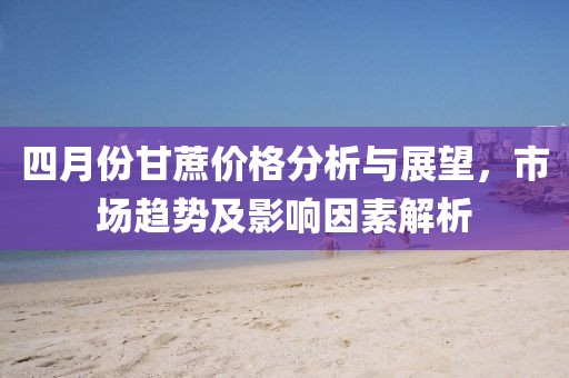 四月份甘蔗價格分析與展望，市場趨勢及影響因素解析