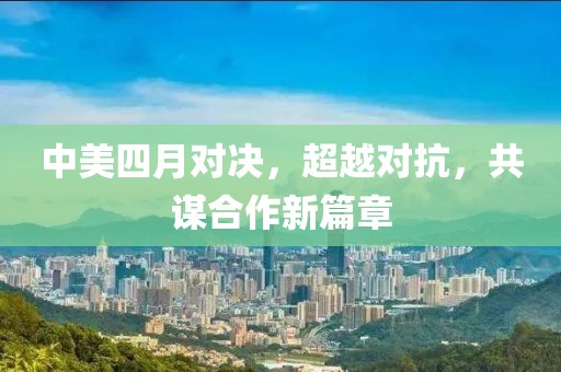 中美四月對決，超越對抗，共謀合作新篇章