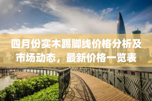 四月份實(shí)木踢腳線價(jià)格分析及市場(chǎng)動(dòng)態(tài)，最新價(jià)格一覽表