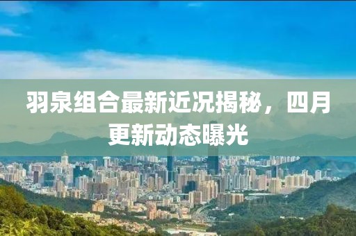 羽泉組合最新近況揭秘，四月更新動態(tài)曝光