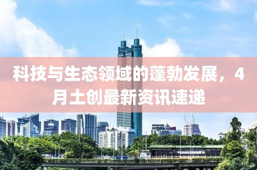 科技與生態(tài)領(lǐng)域的蓬勃發(fā)展，4月土創(chuàng)最新資訊速遞
