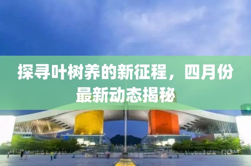 探尋葉樹養(yǎng)的新征程，四月份最新動(dòng)態(tài)揭秘
