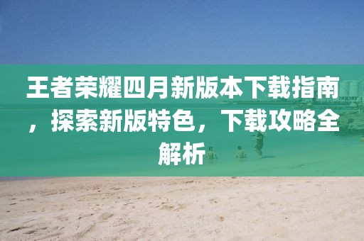 王者榮耀四月新版本下載指南，探索新版特色，下載攻略全解析