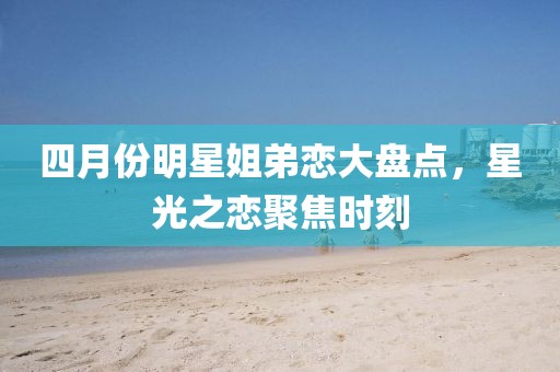 四月份明星姐弟戀大盤點(diǎn)，星光之戀聚焦時刻
