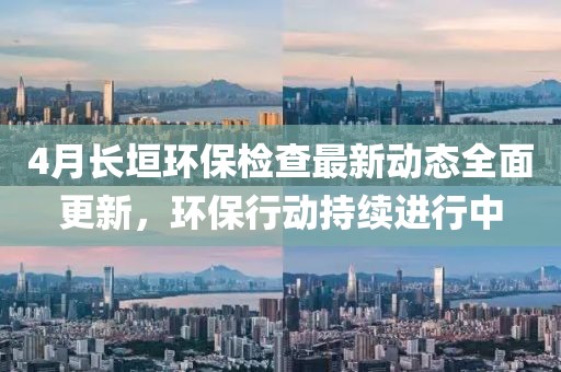 4月長垣環(huán)保檢查最新動態(tài)全面更新，環(huán)保行動持續(xù)進(jìn)行中