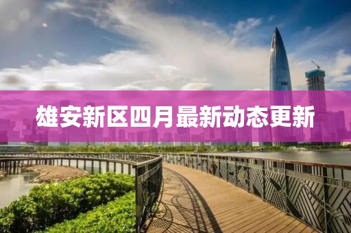 雄安新區(qū)四月最新動態(tài)更新