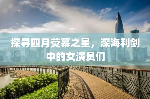 探尋四月熒幕之星，深海利劍中的女演員們