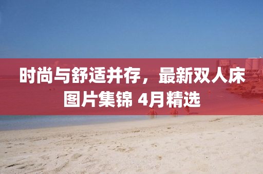 時尚與舒適并存，最新雙人床圖片集錦 4月精選