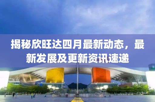 揭秘欣旺達(dá)四月最新動(dòng)態(tài)，最新發(fā)展及更新資訊速遞
