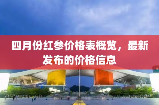 四月份紅參價格表概覽，最新發(fā)布的價格信息