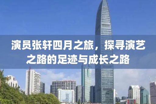 演員張軒四月之旅，探尋演藝之路的足跡與成長之路
