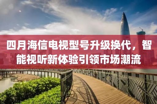 四月海信電視型號升級換代，智能視聽新體驗(yàn)引領(lǐng)市場潮流