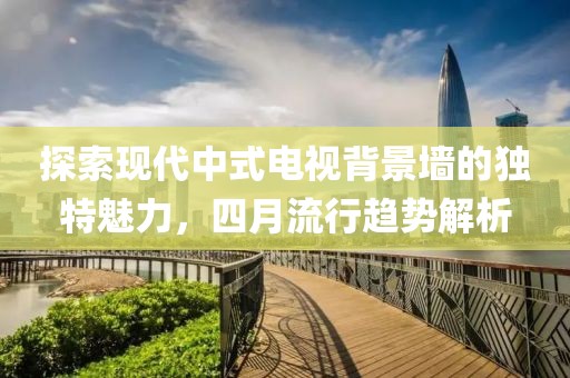探索現(xiàn)代中式電視背景墻的獨(dú)特魅力，四月流行趨勢(shì)解析