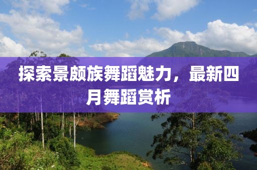 探索景頗族舞蹈魅力，最新四月舞蹈賞析