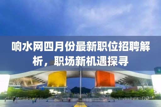 響水網(wǎng)四月份最新職位招聘解析，職場新機遇探尋