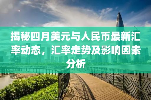 揭秘四月美元與人民幣最新匯率動(dòng)態(tài)，匯率走勢(shì)及影響因素分析