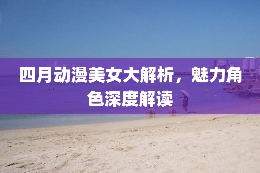 四月動(dòng)漫美女大解析，魅力角色深度解讀