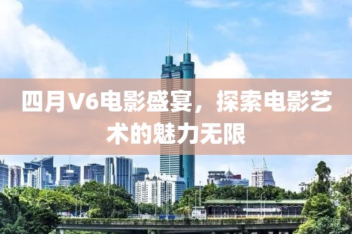 四月V6電影盛宴，探索電影藝術的魅力無限