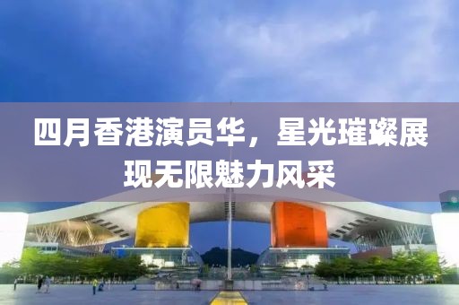 四月香港演員華，星光璀璨展現(xiàn)無(wú)限魅力風(fēng)采
