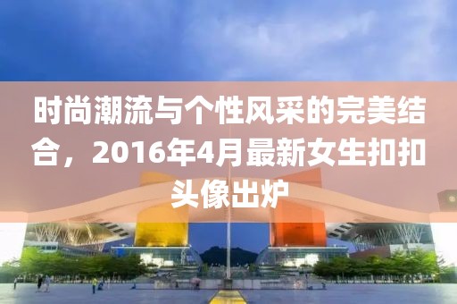 時尚潮流與個性風(fēng)采的完美結(jié)合，2016年4月最新女生扣扣頭像出爐
