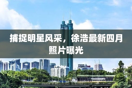 捕捉明星風(fēng)采，徐浩最新四月照片曝光